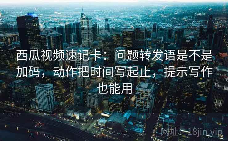 西瓜视频速记卡：问题转发语是不是加码，动作把时间写起止，提示写作也能用