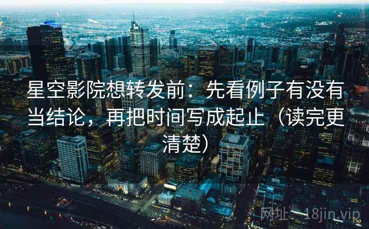 星空影院想转发前：先看例子有没有当结论，再把时间写成起止（读完更清楚）