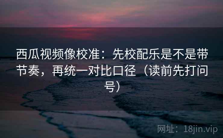 西瓜视频像校准：先校配乐是不是带节奏，再统一对比口径（读前先打问号）