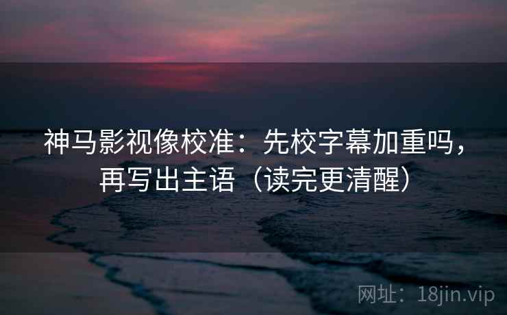 神马影视像校准：先校字幕加重吗，再写出主语（读完更清醒）