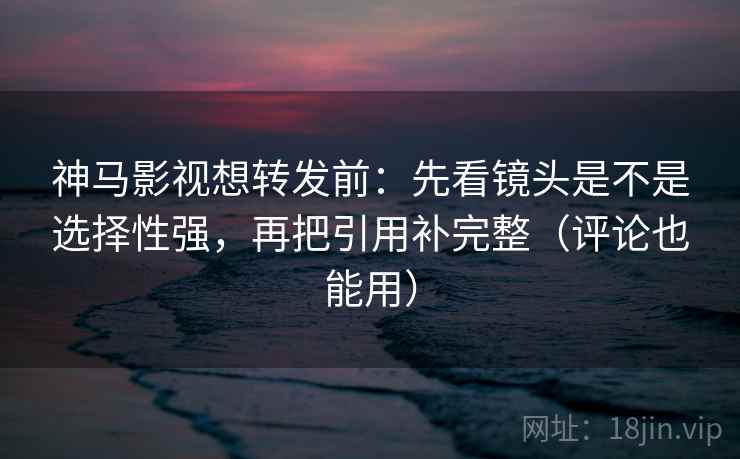 神马影视想转发前：先看镜头是不是选择性强，再把引用补完整（评论也能用）