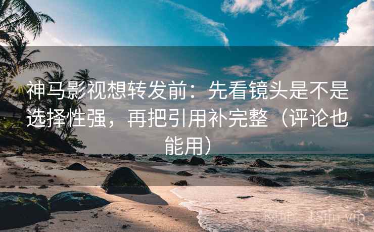 神马影视想转发前：先看镜头是不是选择性强，再把引用补完整（评论也能用）