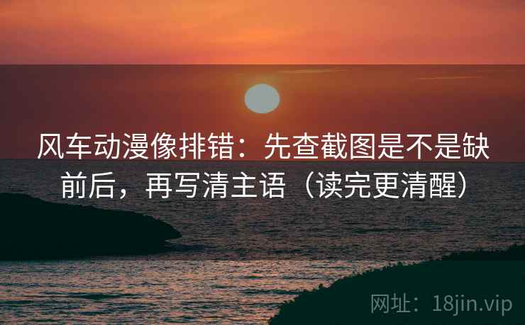 风车动漫像排错:先查截图是不是缺前后,再写清主语(读完更清醒) 风车动漫像排错:先查截图是不是缺前后,再写清主语(读完更清醒)