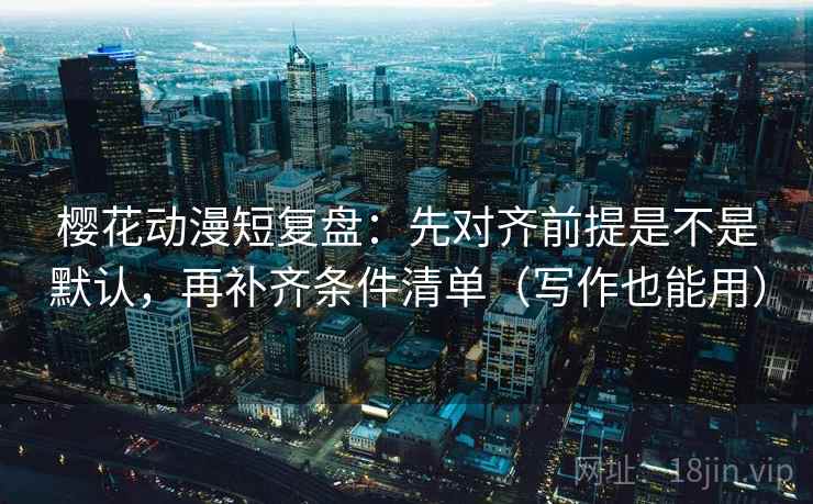 樱花动漫短复盘：先对齐前提是不是默认，再补齐条件清单（写作也能用）
