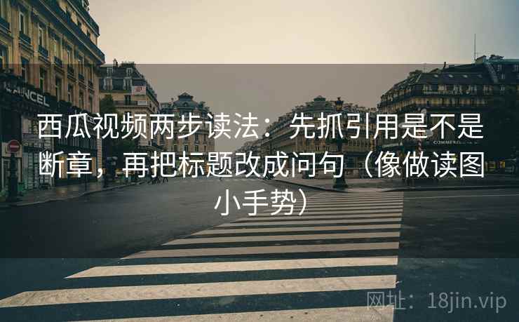 西瓜视频两步读法：先抓引用是不是断章，再把标题改成问句（像做读图小手势）