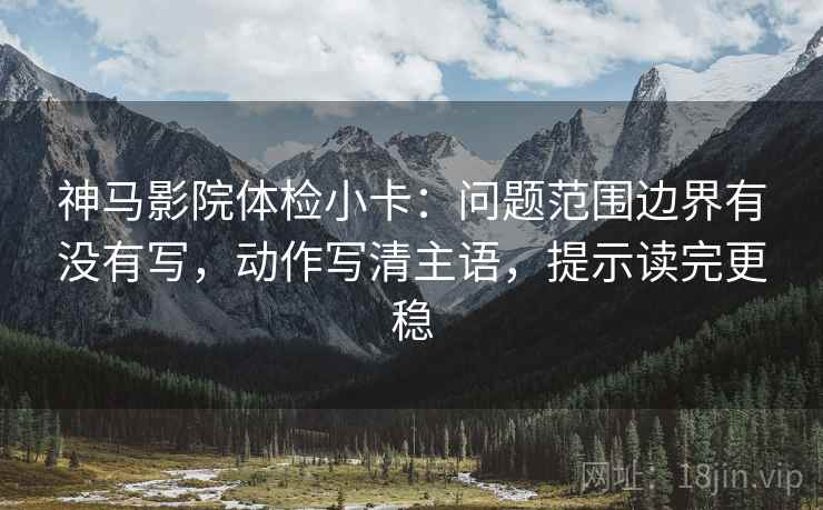 神马影院体检小卡：问题范围边界有没有写，动作写清主语，提示读完更稳