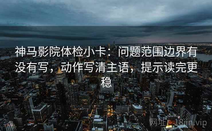 神马影院体检小卡：问题范围边界有没有写，动作写清主语，提示读完更稳
