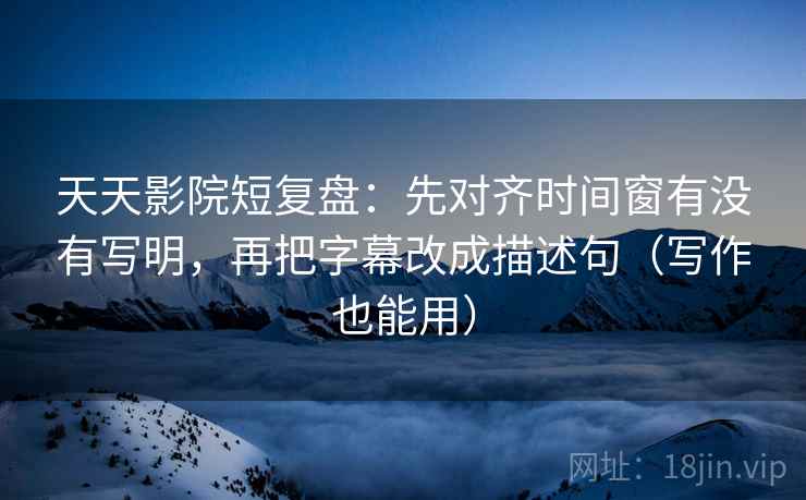 天天影院短复盘：先对齐时间窗有没有写明，再把字幕改成描述句（写作也能用）