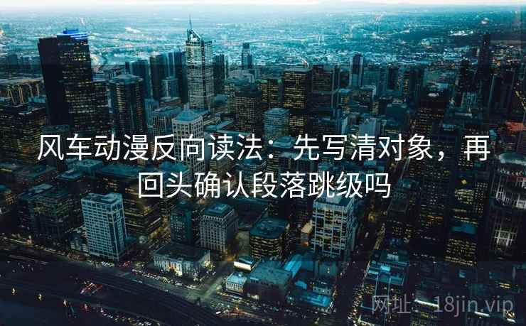 风车动漫反向读法：先写清对象，再回头确认段落跳级吗