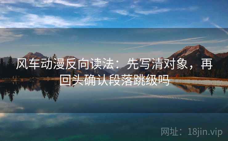 风车动漫反向读法:先写清对象,再回头确认段落跳级吗 风车动漫反向读法:先写清对象,再回头确认段落跳级吗