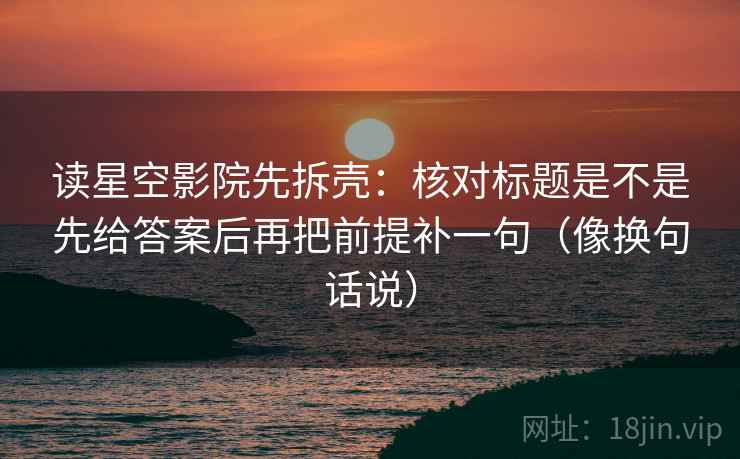 读星空影院先拆壳：核对标题是不是先给答案后再把前提补一句（像换句话说）