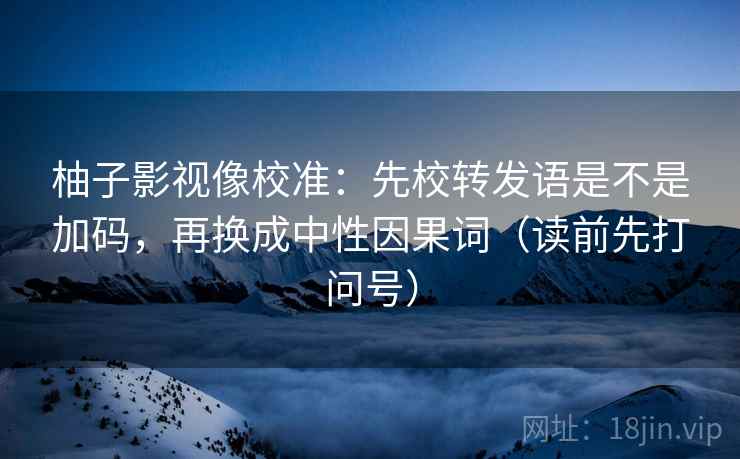 柚子影视像校准：先校转发语是不是加码，再换成中性因果词（读前先打问号）