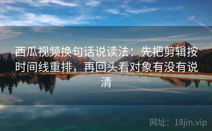 西瓜视频换句话说读法：先把剪辑按时间线重排，再回头看对象有没有说清