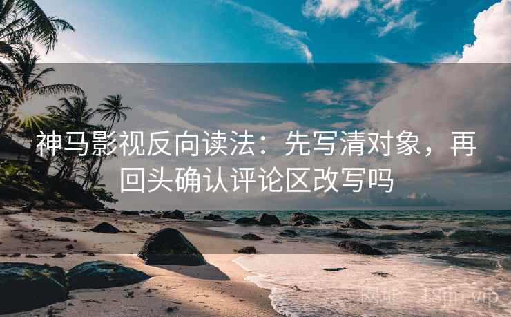 神马影视反向读法：先写清对象，再回头确认评论区改写吗