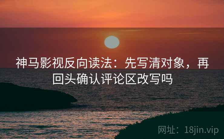 神马影视反向读法：先写清对象，再回头确认评论区改写吗