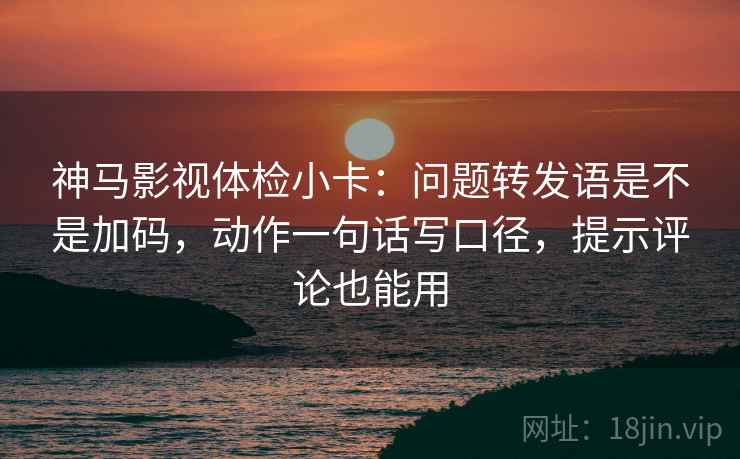 神马影视体检小卡：问题转发语是不是加码，动作一句话写口径，提示评论也能用