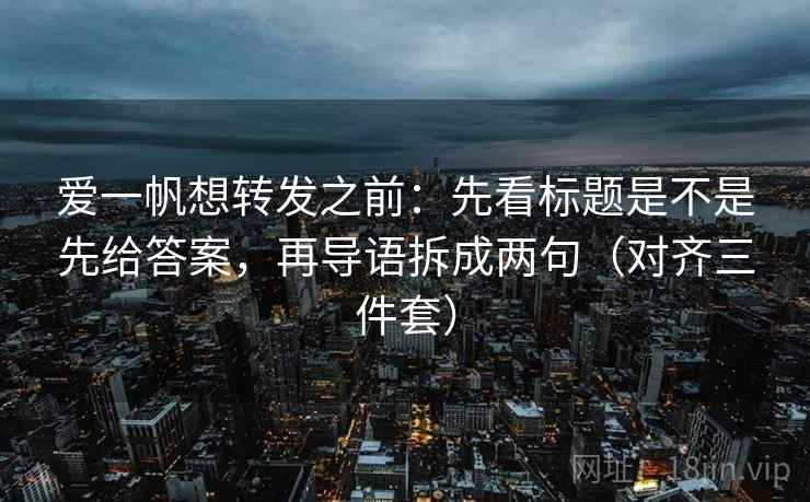 爱一帆想转发之前：先看标题是不是先给答案，再导语拆成两句（对齐三件套）