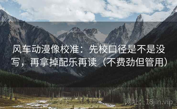 风车动漫像校准:先校口径是不是没写,再拿掉配乐再读(不费劲但管用) 风车动漫像校准:先校口径是不是没写,再拿掉配乐再读(不费劲但管用)