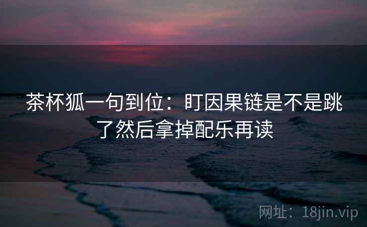 茶杯狐一句到位:盯因果链是不是跳了然后拿掉配乐再读 茶杯狐一句到位:盯因果链是不是跳了然后拿掉配乐再读