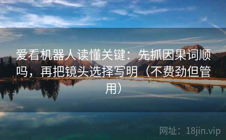 爱看机器人读懂关键:先抓因果词顺吗,再把镜头选择写明(不费劲但管用) 爱看机器人读懂关键:先抓因果词顺吗,再把镜头选择写明(不费劲但管用)