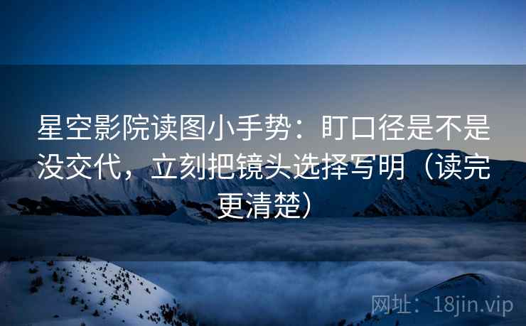 星空影院读图小手势：盯口径是不是没交代，立刻把镜头选择写明（读完更清楚）