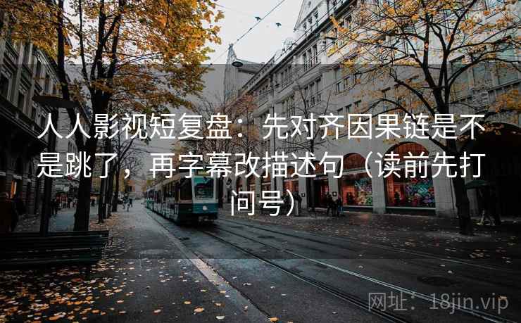 人人影视短复盘：先对齐因果链是不是跳了，再字幕改描述句（读前先打问号）