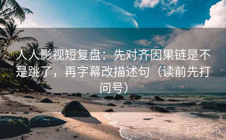 人人影视短复盘：先对齐因果链是不是跳了，再字幕改描述句（读前先打问号）