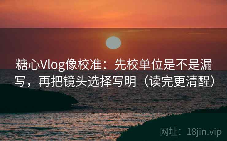糖心Vlog像校准：先校单位是不是漏写，再把镜头选择写明（读完更清醒）