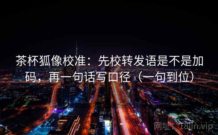 茶杯狐像校准:先校转发语是不是加码,再一句话写口径(一句到位) 茶杯狐像校准:先校转发语是不是加码,再一句话写口径(一句到位)